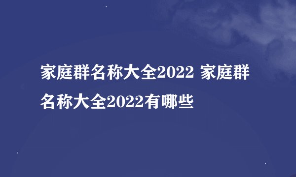 家庭群名称大全2022 家庭群名称大全2022有哪些