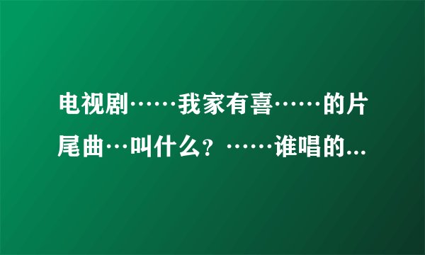 电视剧……我家有喜……的片尾曲…叫什么？……谁唱的？…两个都回答…才采纳…谢谢