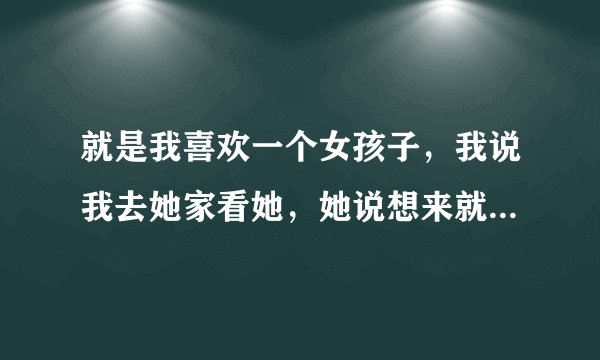 就是我喜欢一个女孩子，我说我去她家看她，她说想来就来啊，这是希望我去，还是不好拒绝才这样讲的吗？