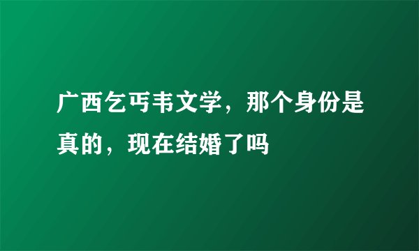 广西乞丐韦文学，那个身份是真的，现在结婚了吗