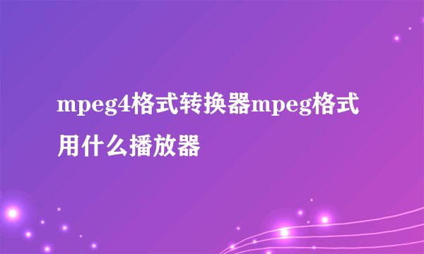 mpeg4格式转换器mpeg格式用什么播放器