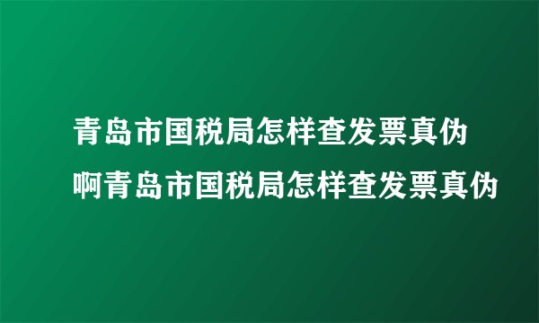 青岛市国税局怎样查发票真伪啊青岛市国税局怎样查发票真伪