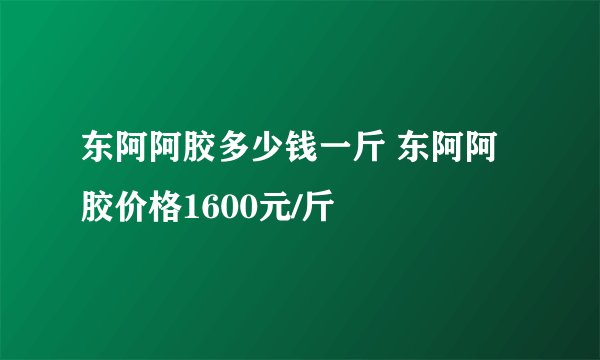 东阿阿胶多少钱一斤 东阿阿胶价格1600元/斤