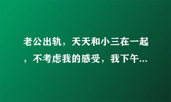 老公出轨，天天和小三在一起，不考虑我的感受，我下午出去了，他说来接我，我把电话关机了，他到现在也没