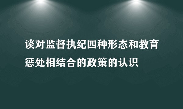 谈对监督执纪四种形态和教育惩处相结合的政策的认识