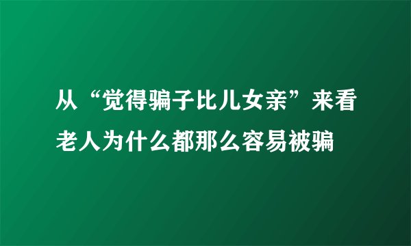 从“觉得骗子比儿女亲”来看老人为什么都那么容易被骗