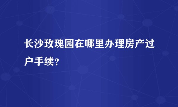 长沙玫瑰园在哪里办理房产过户手续？