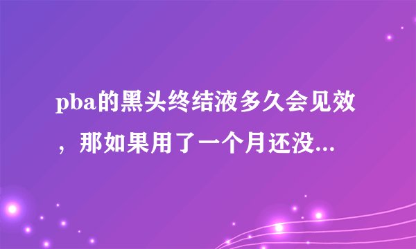 pba的黑头终结液多久会见效，那如果用了一个月还没有效果怎么办？