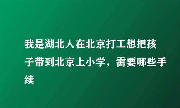 我是湖北人在北京打工想把孩子带到北京上小学，需要哪些手续