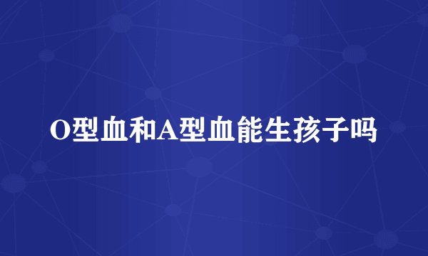 O型血和A型血能生孩子吗