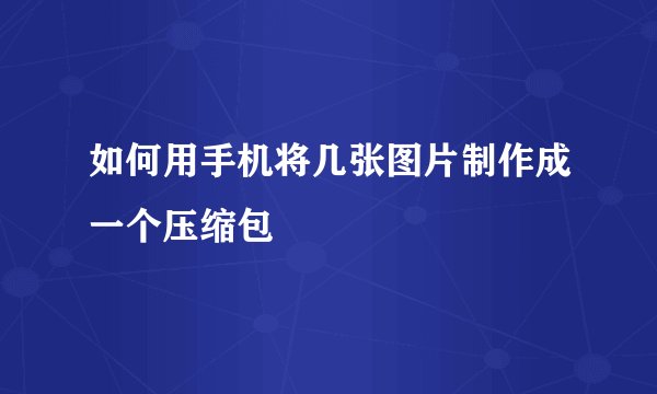 如何用手机将几张图片制作成一个压缩包