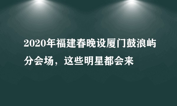 2020年福建春晚设厦门鼓浪屿分会场，这些明星都会来