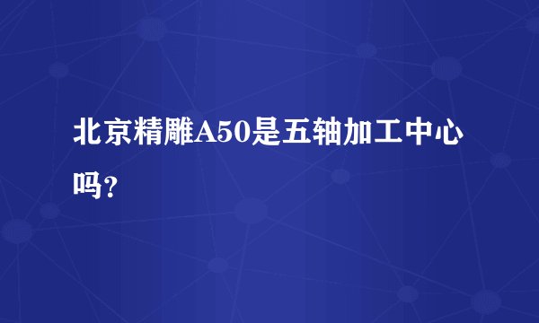 北京精雕A50是五轴加工中心吗？