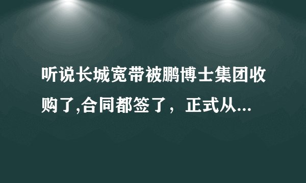 听说长城宽带被鹏博士集团收购了,合同都签了，正式从12月生效~ 是真的么？