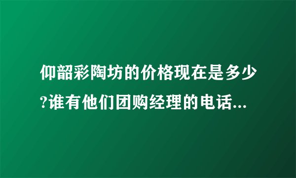 仰韶彩陶坊的价格现在是多少?谁有他们团购经理的电话?着急，谢谢