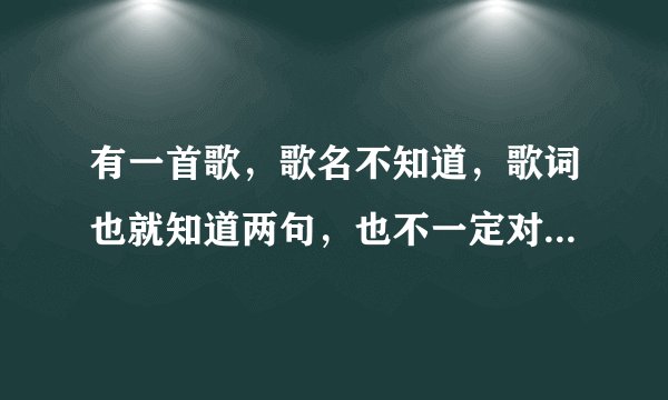 有一首歌，歌名不知道，歌词也就知道两句，也不一定对，只会哼。歌词...