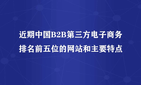 近期中国B2B第三方电子商务排名前五位的网站和主要特点