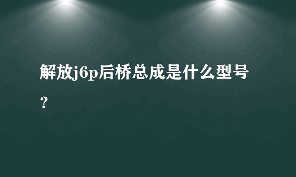 解放j6p后桥总成是什么型号？