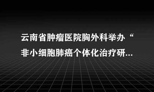 云南省肿瘤医院胸外科举办“非小细胞肺癌个体化治疗研讨会”圆满闭幕