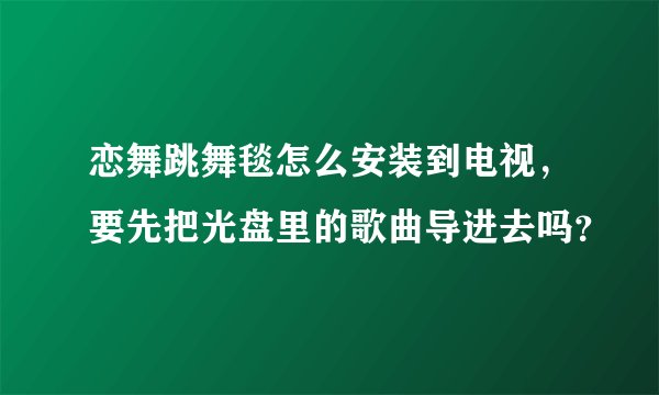 恋舞跳舞毯怎么安装到电视，要先把光盘里的歌曲导进去吗？