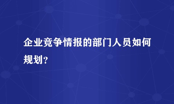 企业竞争情报的部门人员如何规划？