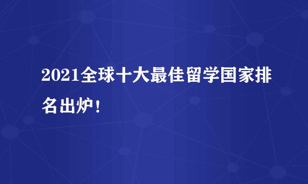 2021全球十大最佳留学国家排名出炉！