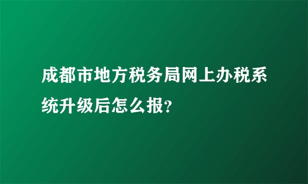 成都市地方税务局网上办税系统升级后怎么报？