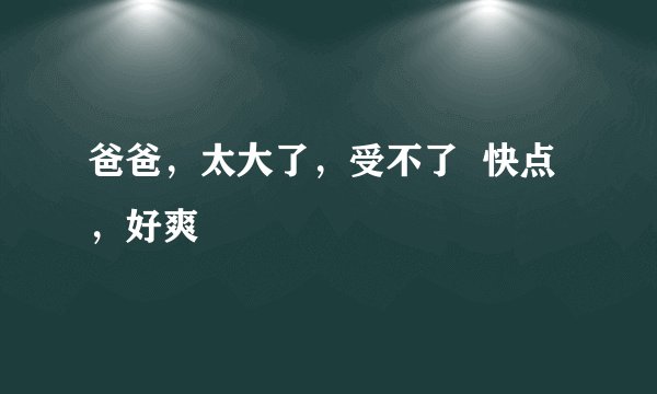 爸爸，太大了，受不了  快点，好爽