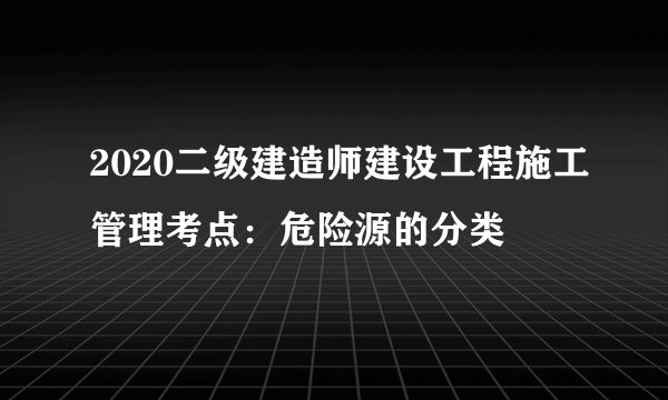 2020二级建造师建设工程施工管理考点：危险源的分类