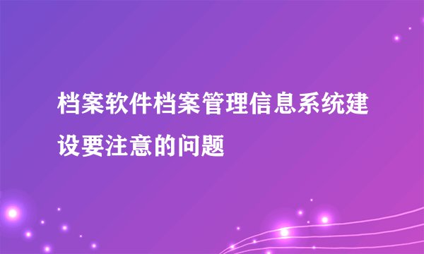 档案软件档案管理信息系统建设要注意的问题
