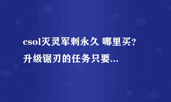 csol灭灵军刺永久 哪里买？ 升级锯刃的任务只要买了就会有的吗？