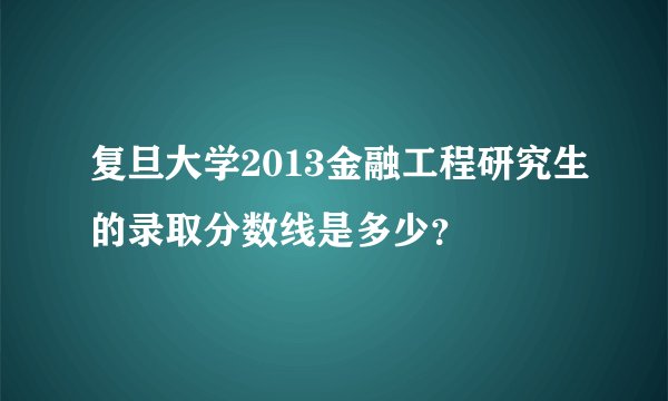 复旦大学2013金融工程研究生的录取分数线是多少？