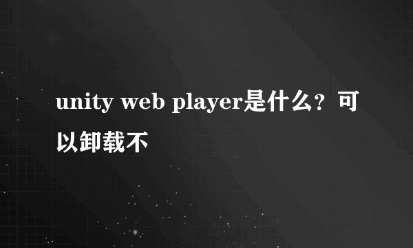 unity web player是什么？可以卸载不