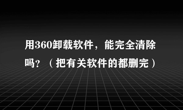 用360卸载软件，能完全清除吗？（把有关软件的都删完）