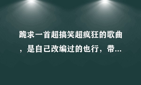 跪求一首超搞笑超疯狂的歌曲，是自己改编过的也行，带歌词，谢了~~~~