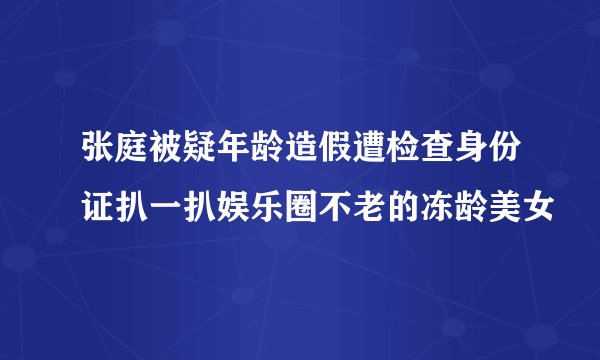 张庭被疑年龄造假遭检查身份证扒一扒娱乐圈不老的冻龄美女