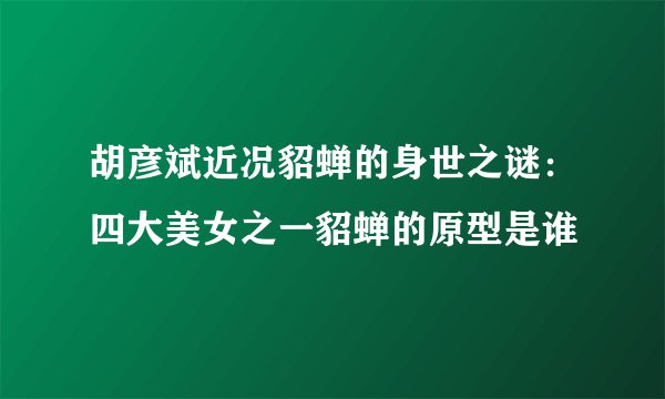 胡彦斌近况貂蝉的身世之谜：四大美女之一貂蝉的原型是谁