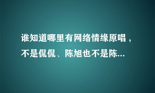 谁知道哪里有网络情缘原唱 ,不是侃侃、陈旭也不是陈星，是一个女孩弹着吉他唱的。