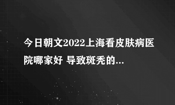 今日朝文2022上海看皮肤病医院哪家好 导致斑秃的病因都是什么呢