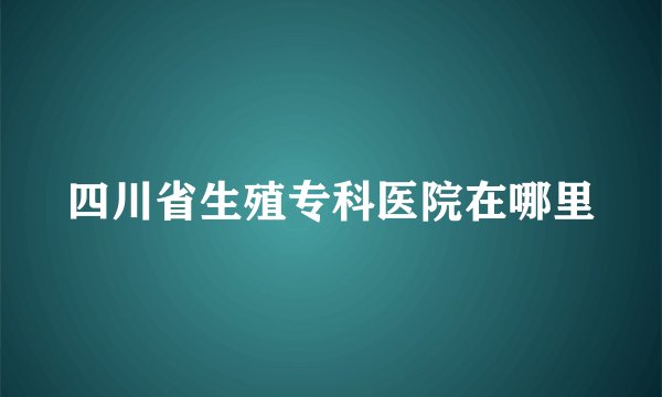 四川省生殖专科医院在哪里