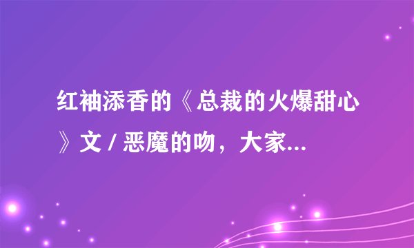 红袖添香的《总裁的火爆甜心》文 / 恶魔的吻，大家多多评论哦！真的很不错的哦！