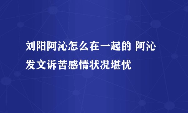 刘阳阿沁怎么在一起的 阿沁发文诉苦感情状况堪忧