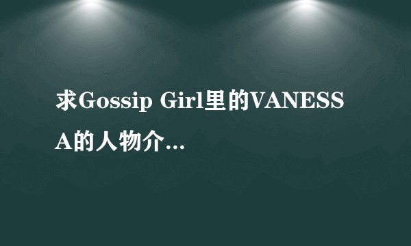 求Gossip Girl里的VANESSA的人物介绍和剧情介绍，还有扮演者的资料，谢谢。