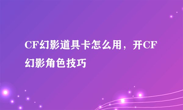 CF幻影道具卡怎么用，开CF幻影角色技巧