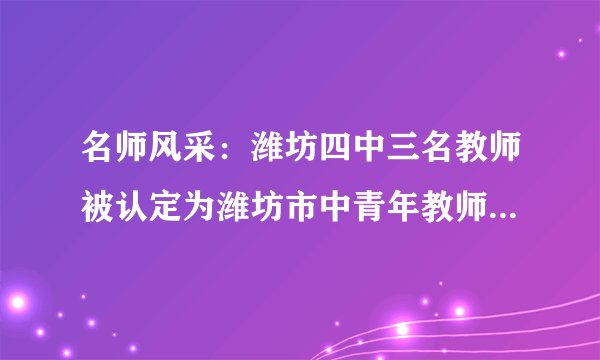 名师风采：潍坊四中三名教师被认定为潍坊市中青年教师学科领军人物
