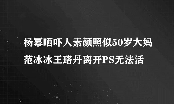 杨幂晒吓人素颜照似50岁大妈范冰冰王珞丹离开PS无法活
