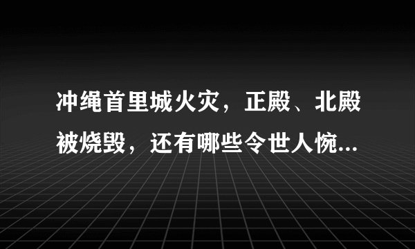 冲绳首里城火灾，正殿、北殿被烧毁，还有哪些令世人惋惜的世界文化遗产？