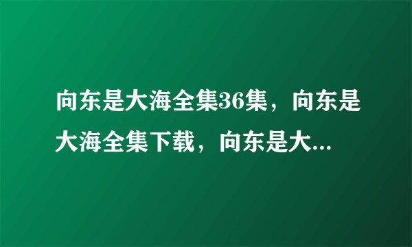 向东是大海全集36集，向东是大海全集下载，向东是大海32集33集34集35集36集