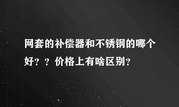 网套的补偿器和不锈钢的哪个好？？价格上有啥区别？