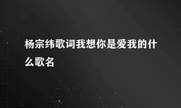 杨宗纬歌词我想你是爱我的什么歌名 –